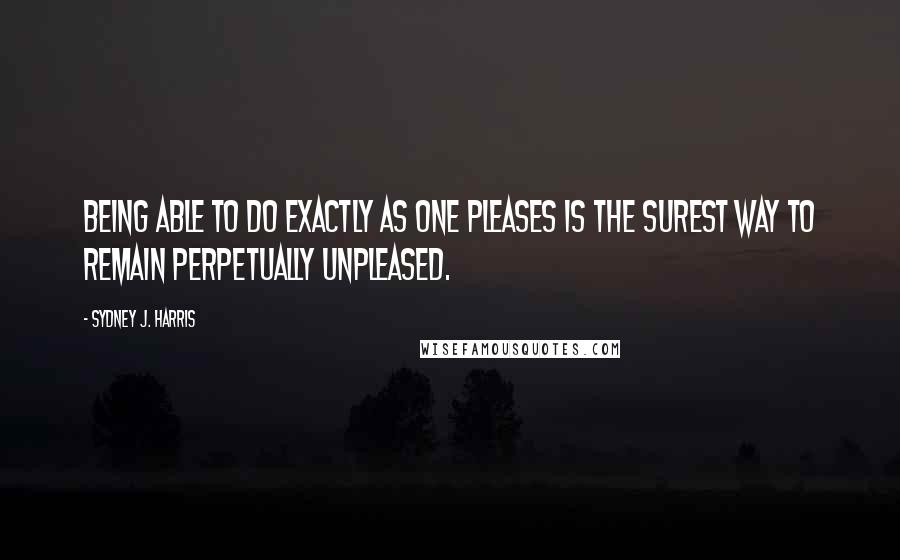 Sydney J. Harris Quotes: Being able to do exactly as one pleases is the surest way to remain perpetually unpleased.