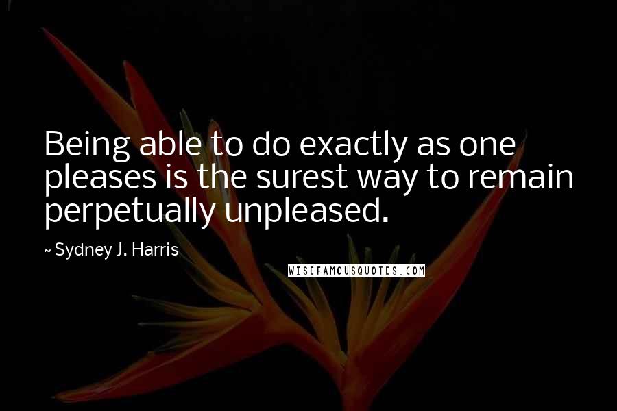 Sydney J. Harris Quotes: Being able to do exactly as one pleases is the surest way to remain perpetually unpleased.