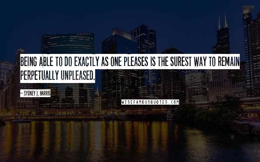 Sydney J. Harris Quotes: Being able to do exactly as one pleases is the surest way to remain perpetually unpleased.