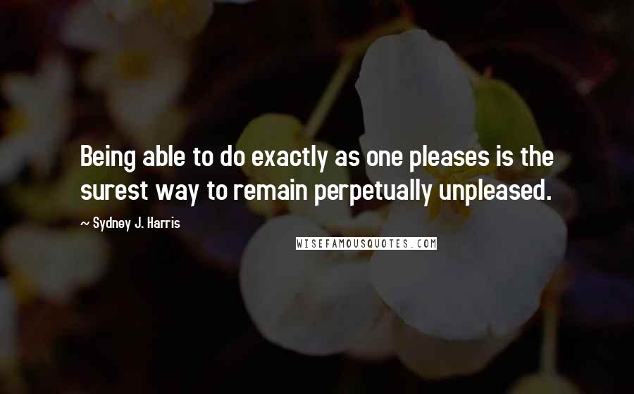 Sydney J. Harris Quotes: Being able to do exactly as one pleases is the surest way to remain perpetually unpleased.