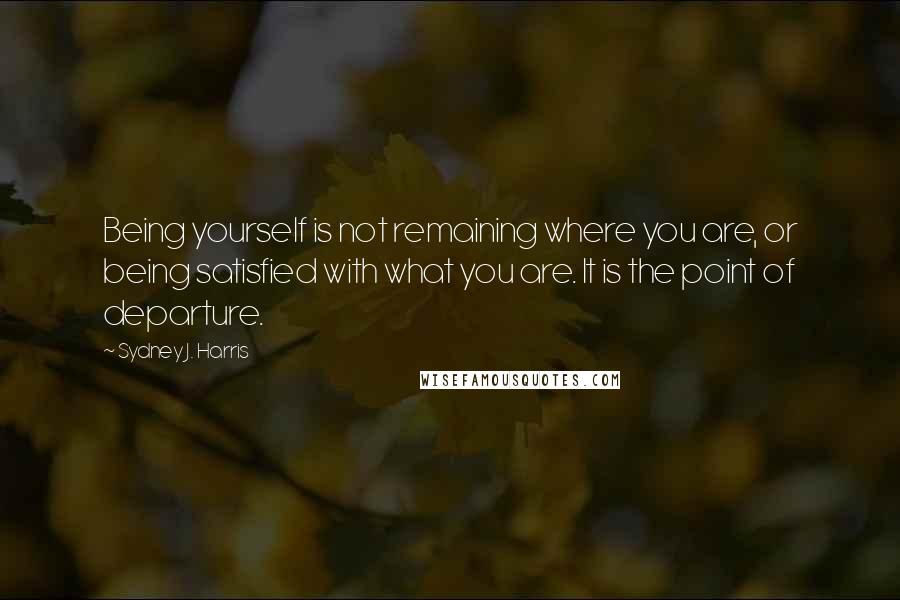 Sydney J. Harris Quotes: Being yourself is not remaining where you are, or being satisfied with what you are. It is the point of departure.