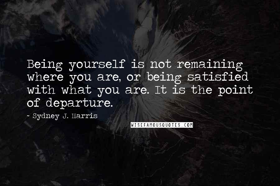 Sydney J. Harris Quotes: Being yourself is not remaining where you are, or being satisfied with what you are. It is the point of departure.