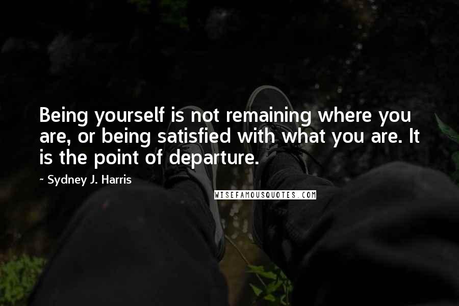 Sydney J. Harris Quotes: Being yourself is not remaining where you are, or being satisfied with what you are. It is the point of departure.