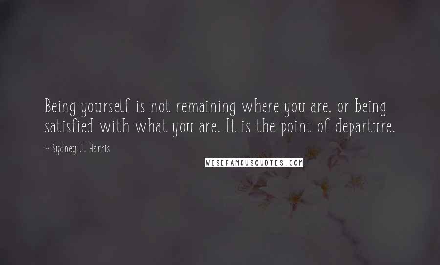 Sydney J. Harris Quotes: Being yourself is not remaining where you are, or being satisfied with what you are. It is the point of departure.