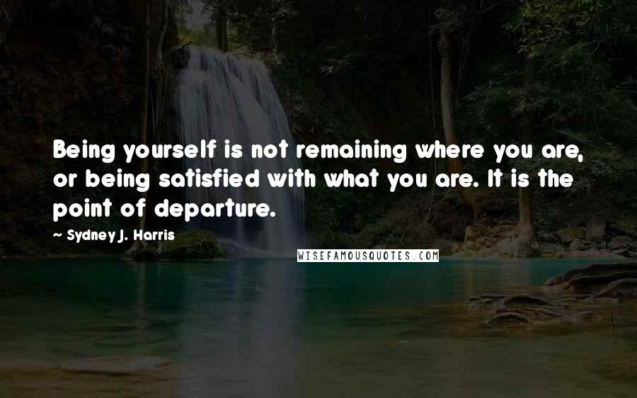 Sydney J. Harris Quotes: Being yourself is not remaining where you are, or being satisfied with what you are. It is the point of departure.