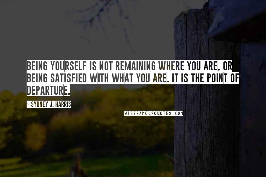 Sydney J. Harris Quotes: Being yourself is not remaining where you are, or being satisfied with what you are. It is the point of departure.