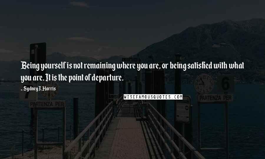 Sydney J. Harris Quotes: Being yourself is not remaining where you are, or being satisfied with what you are. It is the point of departure.