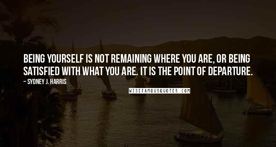 Sydney J. Harris Quotes: Being yourself is not remaining where you are, or being satisfied with what you are. It is the point of departure.