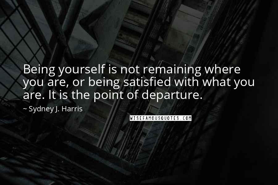 Sydney J. Harris Quotes: Being yourself is not remaining where you are, or being satisfied with what you are. It is the point of departure.