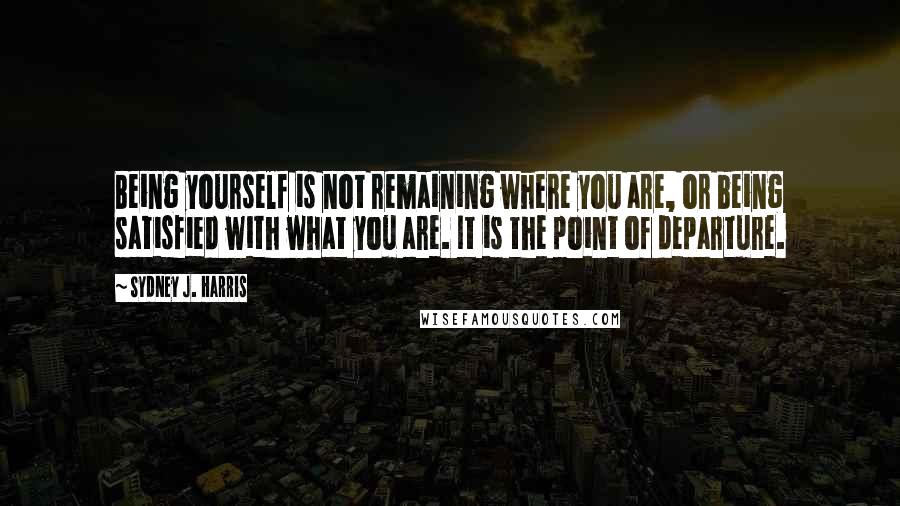 Sydney J. Harris Quotes: Being yourself is not remaining where you are, or being satisfied with what you are. It is the point of departure.