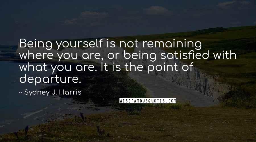 Sydney J. Harris Quotes: Being yourself is not remaining where you are, or being satisfied with what you are. It is the point of departure.