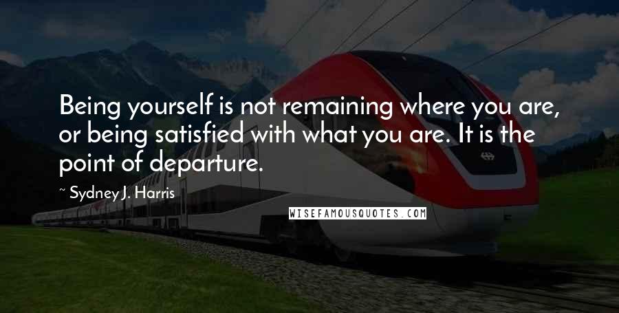 Sydney J. Harris Quotes: Being yourself is not remaining where you are, or being satisfied with what you are. It is the point of departure.