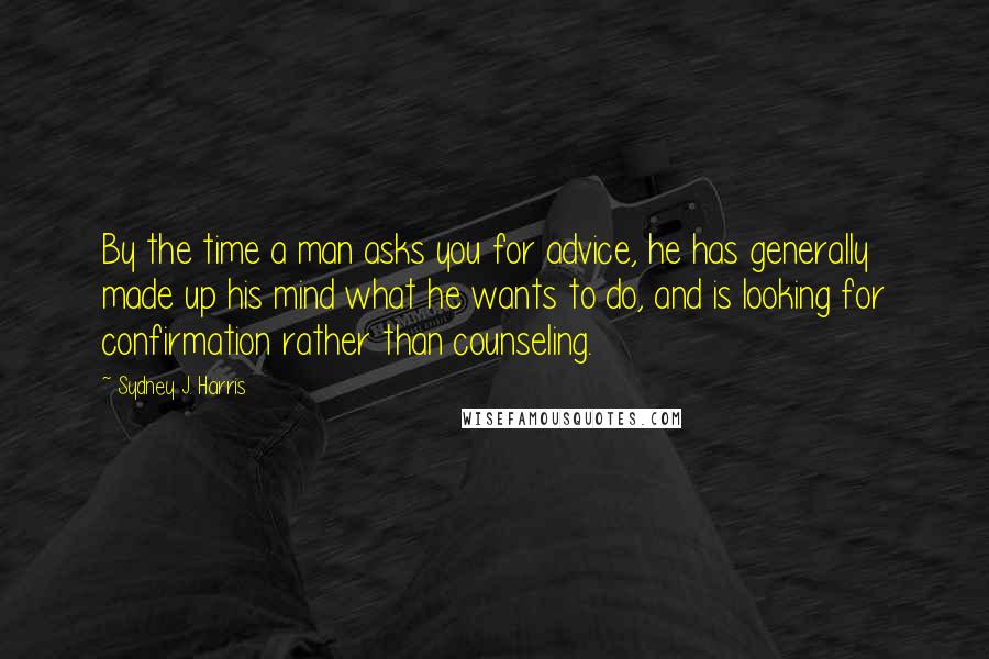 Sydney J. Harris Quotes: By the time a man asks you for advice, he has generally made up his mind what he wants to do, and is looking for confirmation rather than counseling.