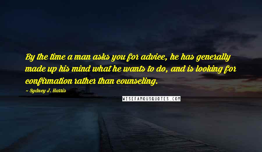 Sydney J. Harris Quotes: By the time a man asks you for advice, he has generally made up his mind what he wants to do, and is looking for confirmation rather than counseling.