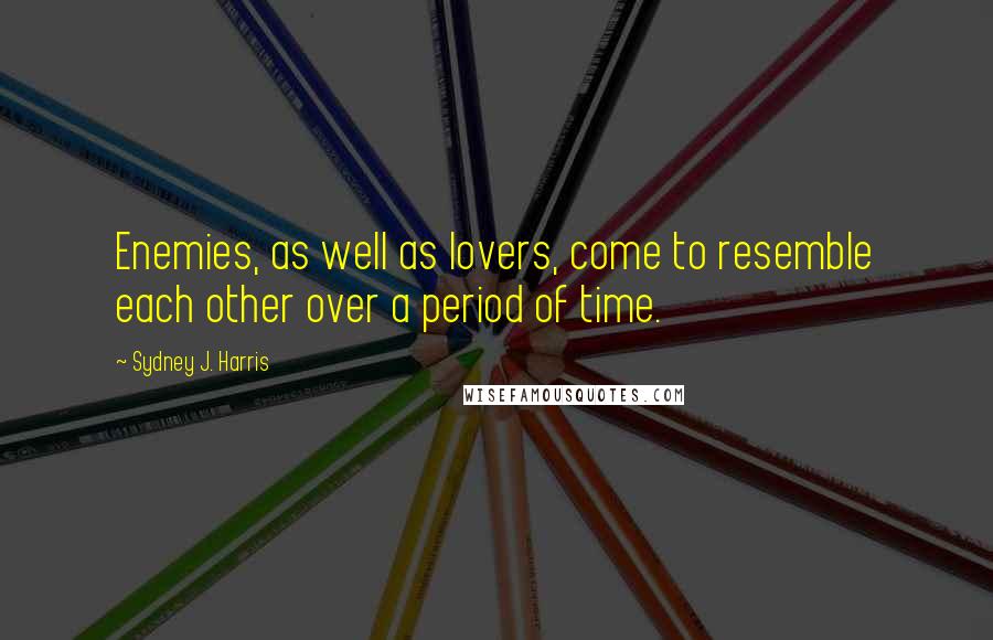 Sydney J. Harris Quotes: Enemies, as well as lovers, come to resemble each other over a period of time.