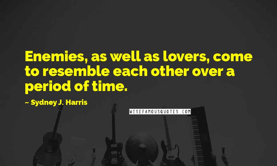 Sydney J. Harris Quotes: Enemies, as well as lovers, come to resemble each other over a period of time.