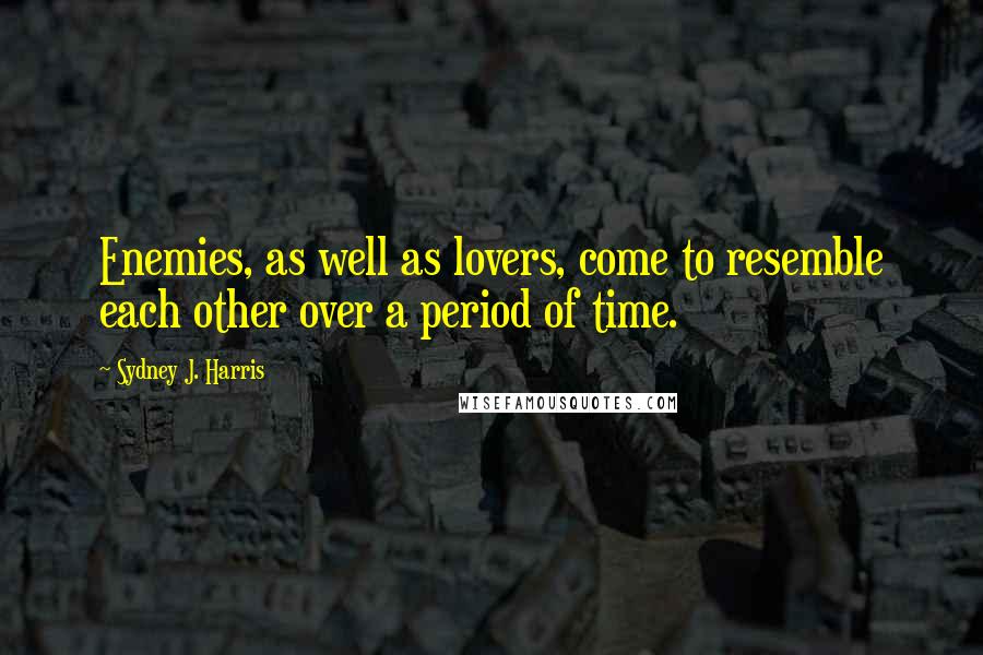 Sydney J. Harris Quotes: Enemies, as well as lovers, come to resemble each other over a period of time.