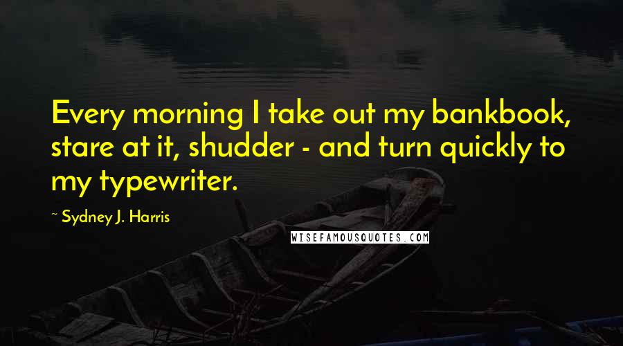 Sydney J. Harris Quotes: Every morning I take out my bankbook, stare at it, shudder - and turn quickly to my typewriter.
