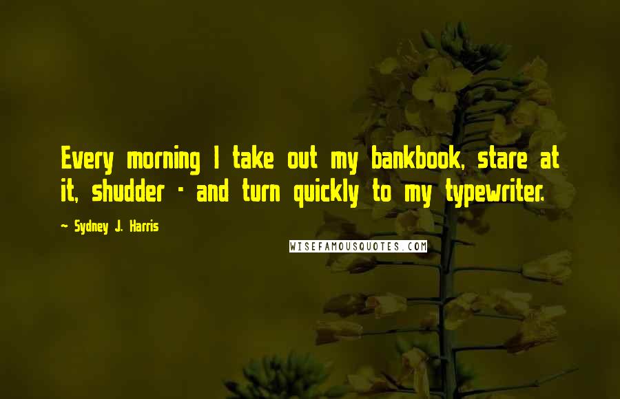 Sydney J. Harris Quotes: Every morning I take out my bankbook, stare at it, shudder - and turn quickly to my typewriter.