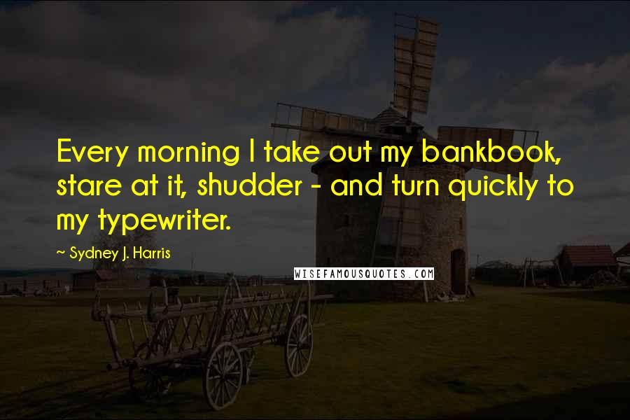 Sydney J. Harris Quotes: Every morning I take out my bankbook, stare at it, shudder - and turn quickly to my typewriter.