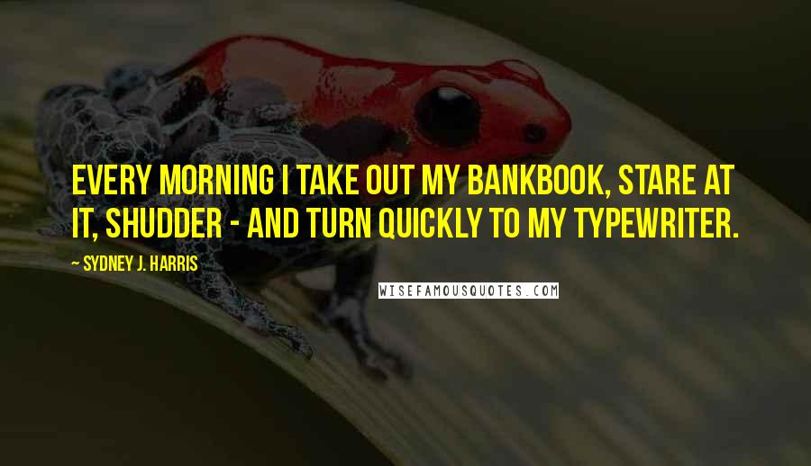Sydney J. Harris Quotes: Every morning I take out my bankbook, stare at it, shudder - and turn quickly to my typewriter.