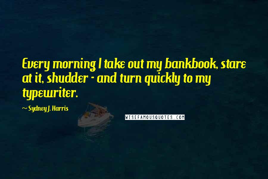 Sydney J. Harris Quotes: Every morning I take out my bankbook, stare at it, shudder - and turn quickly to my typewriter.