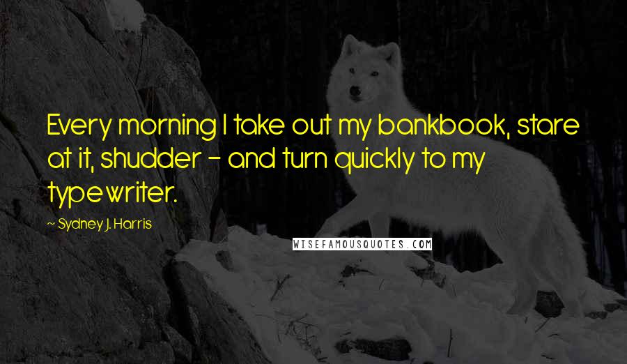 Sydney J. Harris Quotes: Every morning I take out my bankbook, stare at it, shudder - and turn quickly to my typewriter.