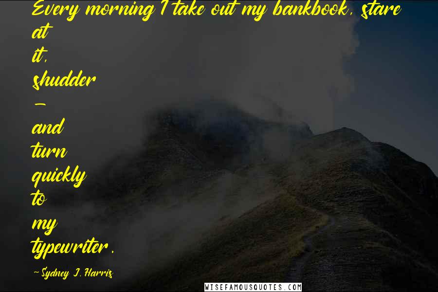 Sydney J. Harris Quotes: Every morning I take out my bankbook, stare at it, shudder - and turn quickly to my typewriter.