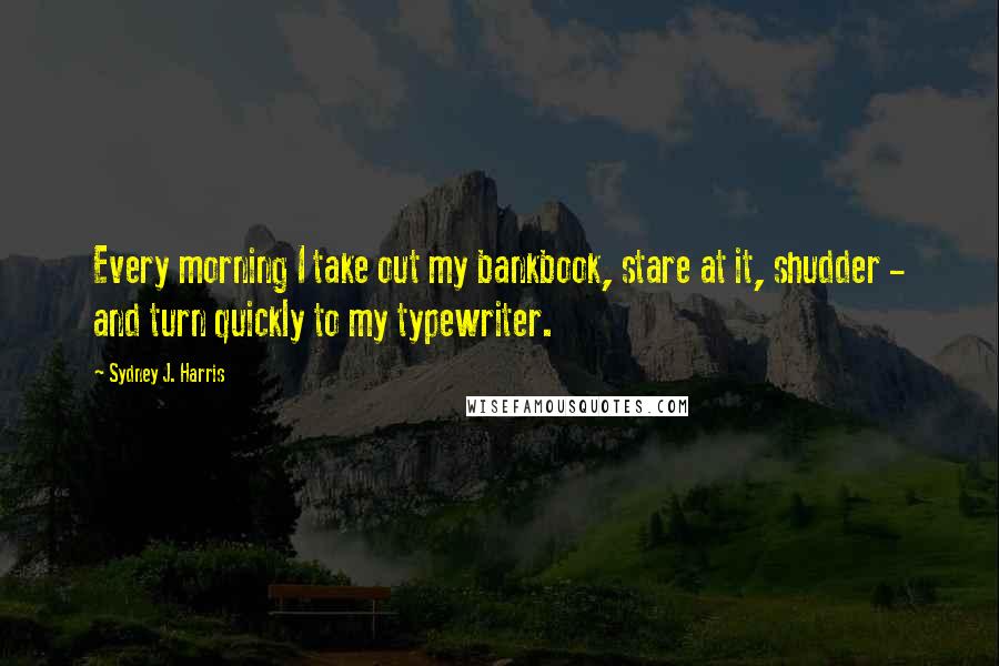 Sydney J. Harris Quotes: Every morning I take out my bankbook, stare at it, shudder - and turn quickly to my typewriter.