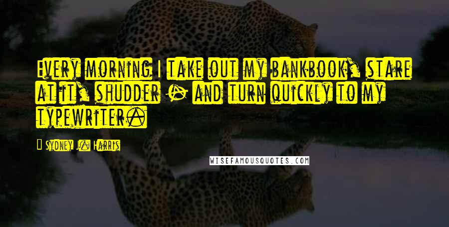 Sydney J. Harris Quotes: Every morning I take out my bankbook, stare at it, shudder - and turn quickly to my typewriter.