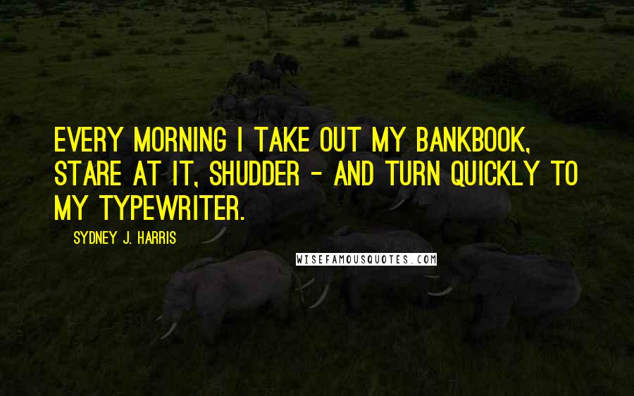 Sydney J. Harris Quotes: Every morning I take out my bankbook, stare at it, shudder - and turn quickly to my typewriter.