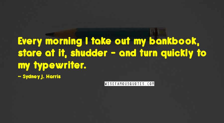 Sydney J. Harris Quotes: Every morning I take out my bankbook, stare at it, shudder - and turn quickly to my typewriter.