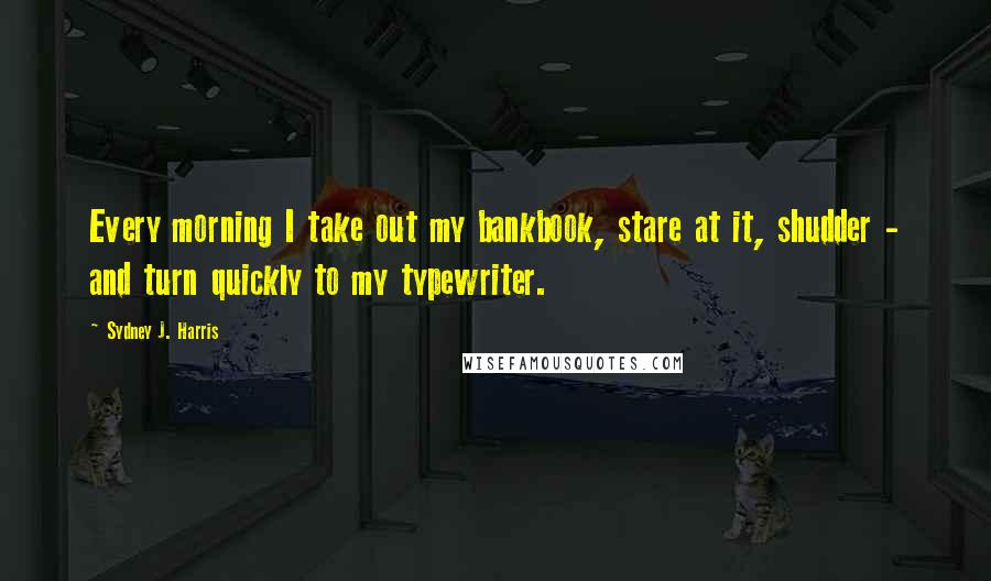 Sydney J. Harris Quotes: Every morning I take out my bankbook, stare at it, shudder - and turn quickly to my typewriter.