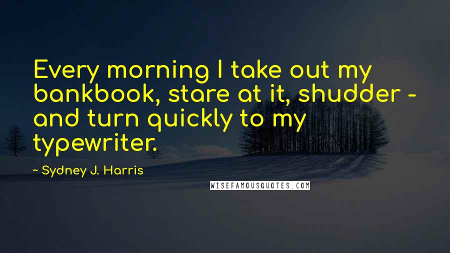 Sydney J. Harris Quotes: Every morning I take out my bankbook, stare at it, shudder - and turn quickly to my typewriter.