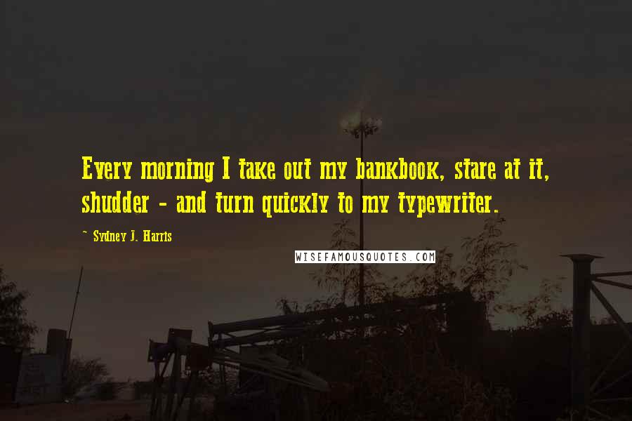 Sydney J. Harris Quotes: Every morning I take out my bankbook, stare at it, shudder - and turn quickly to my typewriter.