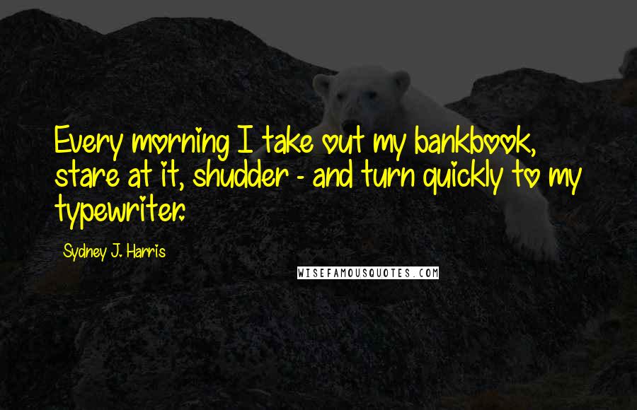 Sydney J. Harris Quotes: Every morning I take out my bankbook, stare at it, shudder - and turn quickly to my typewriter.