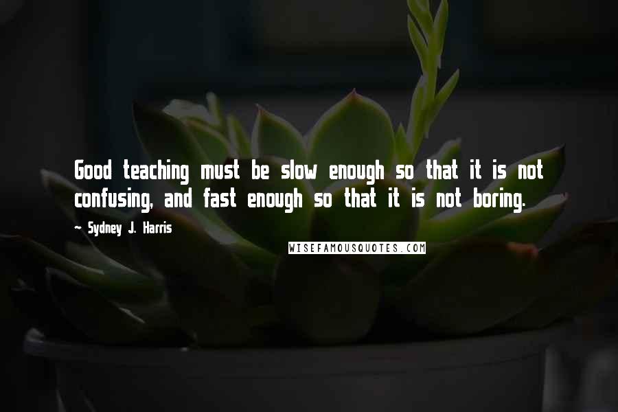 Sydney J. Harris Quotes: Good teaching must be slow enough so that it is not confusing, and fast enough so that it is not boring.