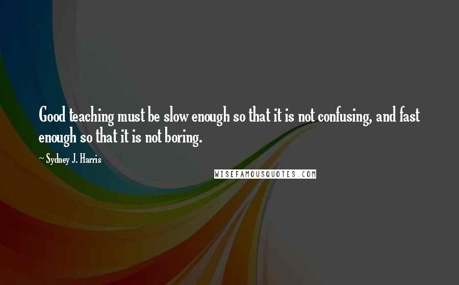 Sydney J. Harris Quotes: Good teaching must be slow enough so that it is not confusing, and fast enough so that it is not boring.