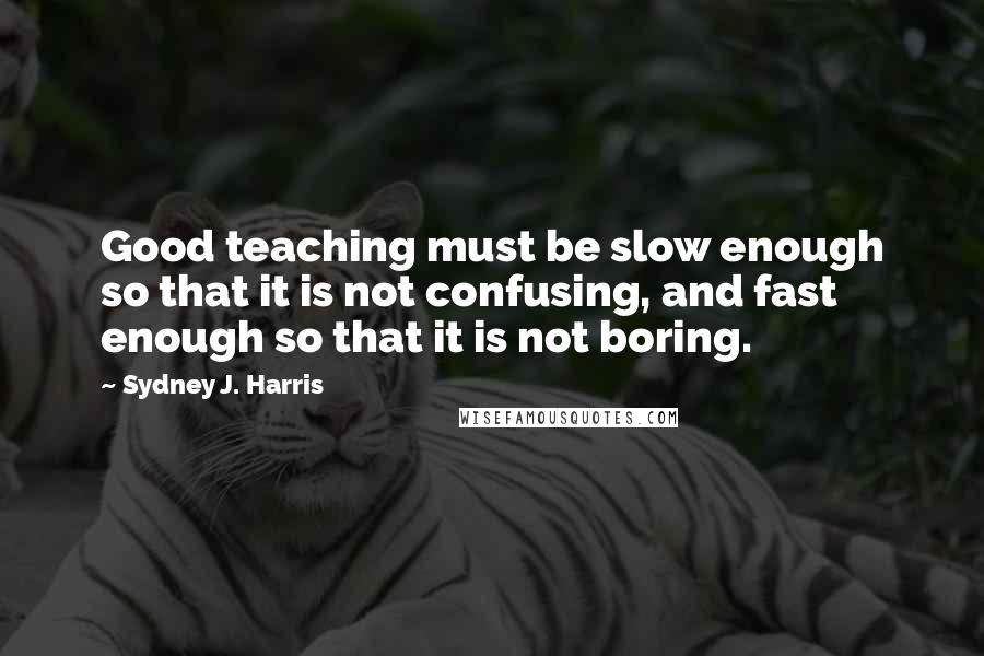 Sydney J. Harris Quotes: Good teaching must be slow enough so that it is not confusing, and fast enough so that it is not boring.