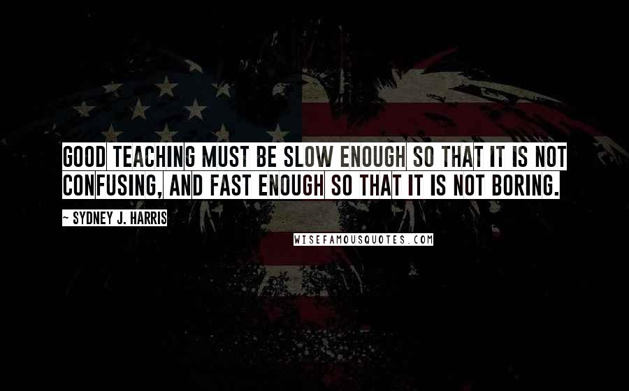 Sydney J. Harris Quotes: Good teaching must be slow enough so that it is not confusing, and fast enough so that it is not boring.