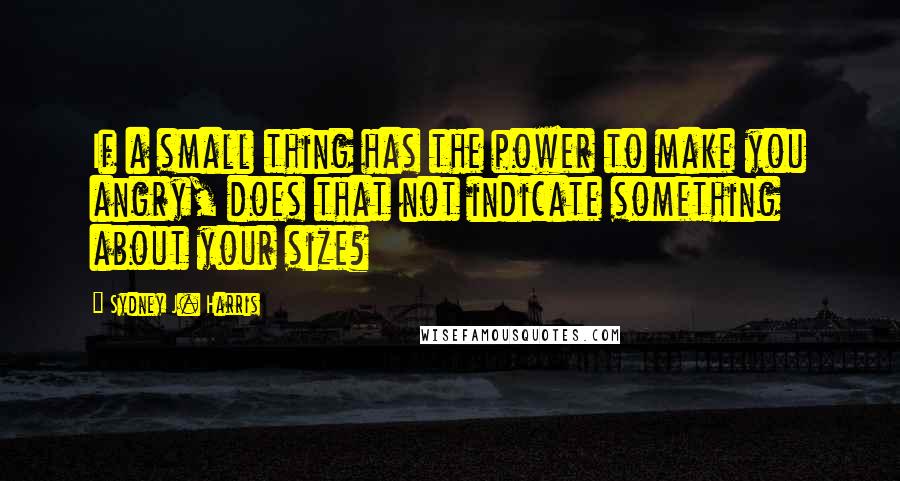 Sydney J. Harris Quotes: If a small thing has the power to make you angry, does that not indicate something about your size?