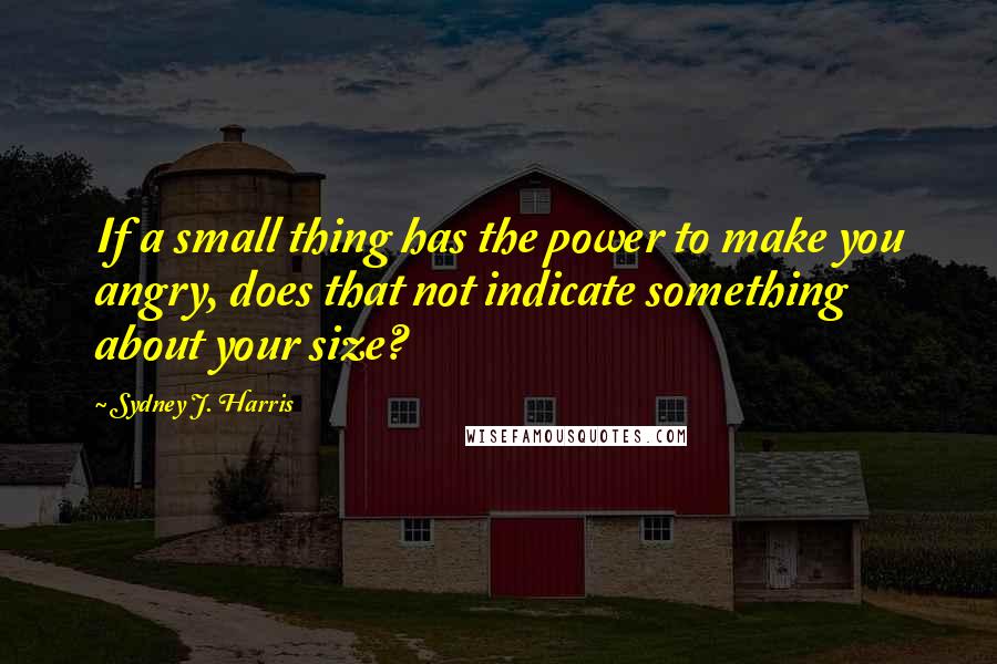 Sydney J. Harris Quotes: If a small thing has the power to make you angry, does that not indicate something about your size?