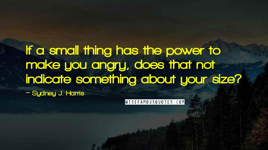 Sydney J. Harris Quotes: If a small thing has the power to make you angry, does that not indicate something about your size?
