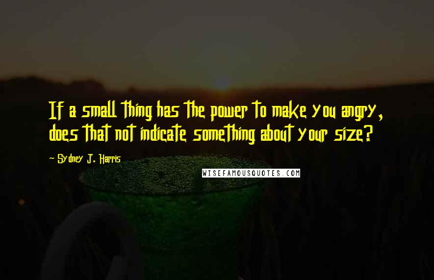 Sydney J. Harris Quotes: If a small thing has the power to make you angry, does that not indicate something about your size?