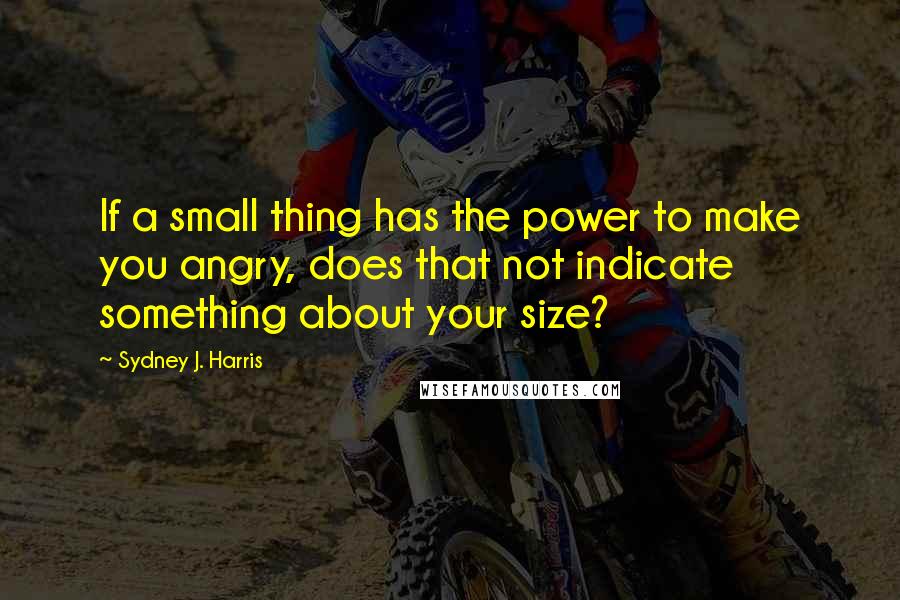 Sydney J. Harris Quotes: If a small thing has the power to make you angry, does that not indicate something about your size?