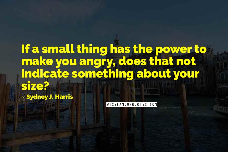 Sydney J. Harris Quotes: If a small thing has the power to make you angry, does that not indicate something about your size?