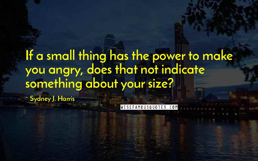 Sydney J. Harris Quotes: If a small thing has the power to make you angry, does that not indicate something about your size?