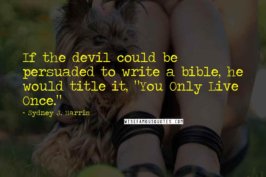 Sydney J. Harris Quotes: If the devil could be persuaded to write a bible, he would title it, "You Only Live Once."