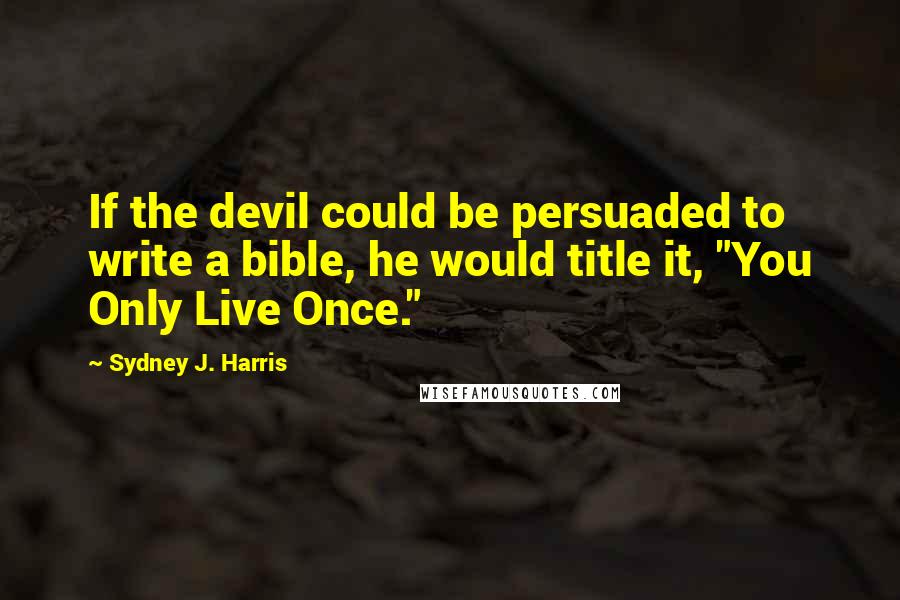 Sydney J. Harris Quotes: If the devil could be persuaded to write a bible, he would title it, "You Only Live Once."