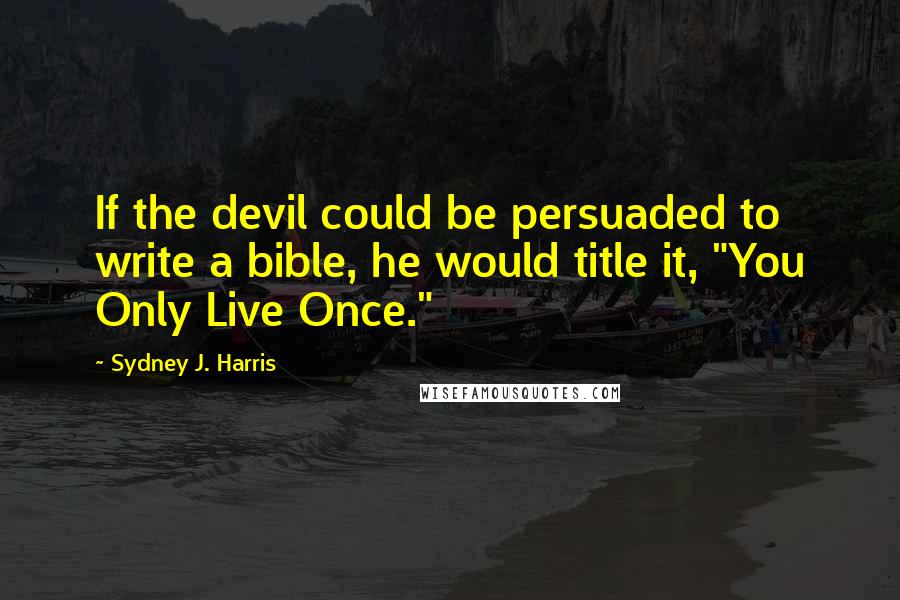 Sydney J. Harris Quotes: If the devil could be persuaded to write a bible, he would title it, "You Only Live Once."